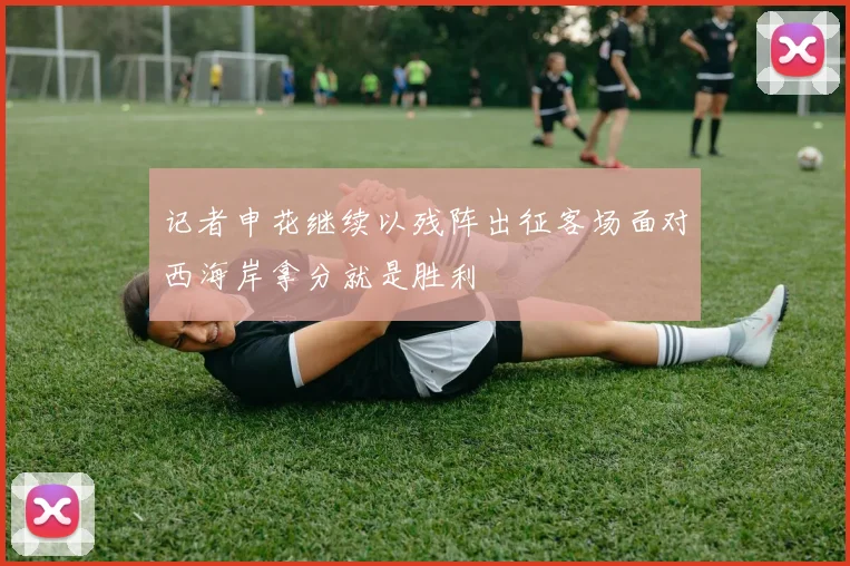 记者申花继续以残阵出征客场面对西海岸拿分就是胜利