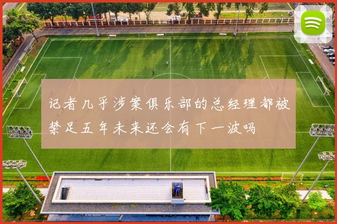 记者几乎涉案俱乐部的总经理都被禁足五年未来还会有下一波吗