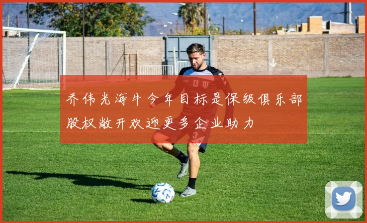 乔伟光海牛今年目标是保级俱乐部股权敞开欢迎更多企业助力