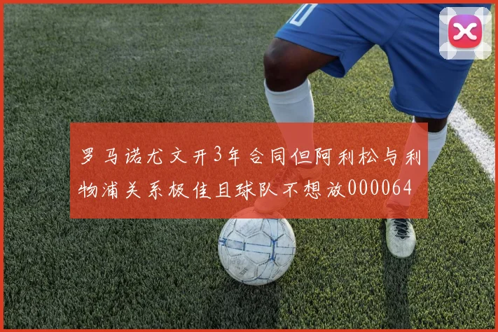 罗马诺尤文开3年合同但阿利松与利物浦关系极佳且球队不想放0000644